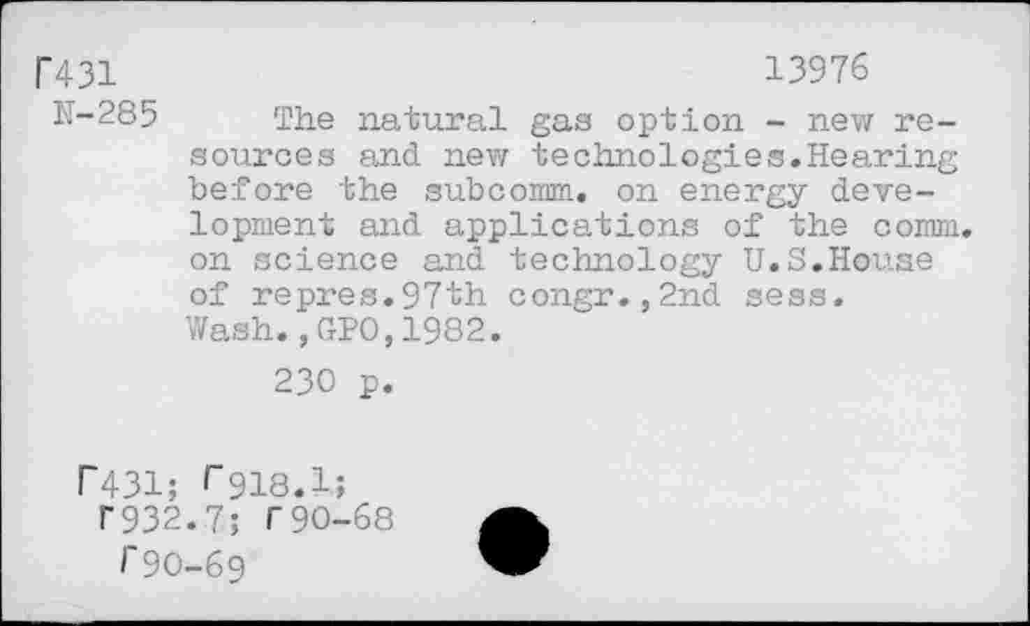 ﻿Г431	13976
K-285 The natural gas option - new resources and. new technologies.Hearing before the subcomm, on energy development and applications of the comm, on science and technology U.S.House of repres.97th congr.,2nd sess. Wash.,GPO,1982.
230 p.
Г431; Г918.1;
Г932.7; Г90-68
Г90-69